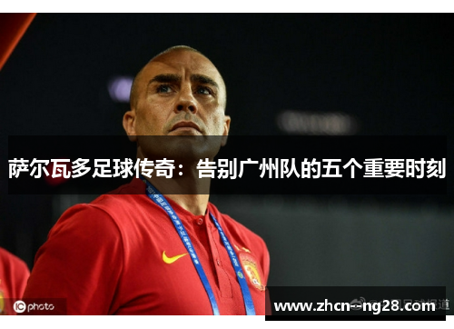 萨尔瓦多足球传奇：告别广州队的五个重要时刻