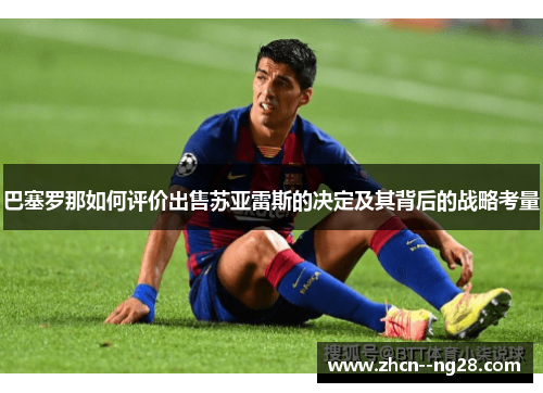 巴塞罗那如何评价出售苏亚雷斯的决定及其背后的战略考量 巴塞罗那如何评价出售苏亚雷斯的决定及其背后的战略考量