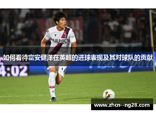如何看待富安健洋在英超的进球表现及其对球队的贡献