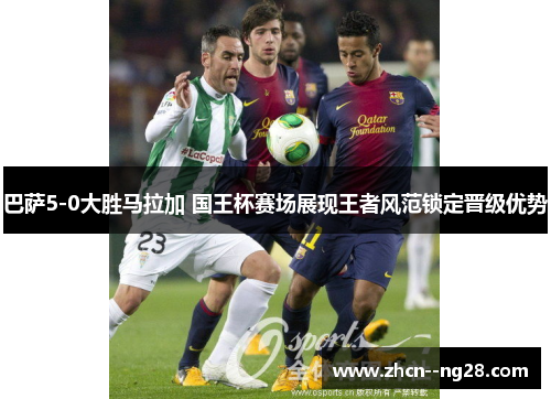 巴萨5-0大胜马拉加 国王杯赛场展现王者风范锁定晋级优势 巴萨5-0大胜马拉加 国王杯赛场展现王者风范锁定晋级优势