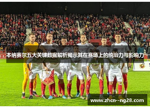 本纳赛尔五大关键数据解析揭示其在赛场上的统治力与影响力