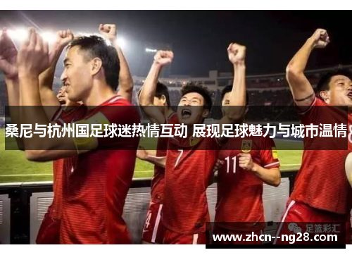 桑尼与杭州国足球迷热情互动 展现足球魅力与城市温情 桑尼与杭州国足球迷热情互动 展现足球魅力与城市温情