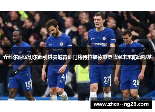 乔科尔建议切尔西引进曼城青训门将特拉福德重塑蓝军未来防线根基 乔科尔建议切尔西引进曼城青训门将特拉福德重塑蓝军未来防线根基
